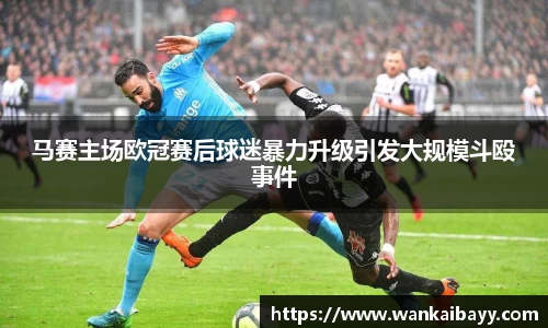 马赛主场欧冠赛后球迷暴力升级引发大规模斗殴事件